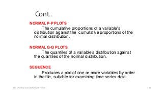 Cont..
NORMAL P-P PLOTS
The cumulative proportions of a variable's
distribution against the cumulative proportions of the
normal distribution.
NORMAL Q-Q PLOTS
The quantiles of a variable's distribution against
the quantiles of the normal distribution.
SEQUENCE
Produces a plot of one or more variables by order
in the file, suitable for examining time-series data.
Ashok Pandey, Associate Research Fellow 134
 