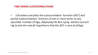 TIME SERIES: AUTOCORRELATIONS
• Calculates and plots the autocorrelation function (ACF) and
partial autocorrelation function of one or more series to any
specified number of lags, displaying the Box-Ljung statistic at each
lag to test the overall hypothesis that the ACF is zero at alllags.
Ashok Pandey, Associate Research Fellow 138
 