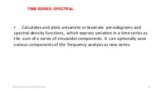 TIME SERIES: SPECTRAL
• Calculates and plots univariate or bivariate periodograms and
spectral density functions, which express variation in a time series as
the sum of a series of sinusoidal components. It can optionally save
various components ofthe frequency analysis as new series.
Ashok Pandey, Associate Research Fellow 142
 