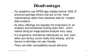 Disadvantages
 For academic use SPSS lags notably behind SAS, R
and even perhaps others that are on the more
mathematical rather than statistical side for modern
data analysis.
 Its menu offerings are typically the most basic of an
analysis and sometimes lacking even then, and it
makes doing an inappropriate analysis very easy.
 It is expensive, sometimes ridiculously so, and even
when you do buy you're really only leasing, and its
license is definitely not user friendly.
 There are often compatibility issues with prior
Ashok Pandey, Associate Research Fellow 145
 
