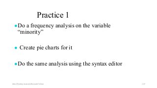 Practice 1
●Do a frequency analysis on the variable
“minority”
● Create pie charts for it
●Do the same analysis using the syntax editor
Ashok Pandey, Associate Research Fellow 147
 
