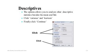 Descriptives
● The options allows you to analyze other descriptive
statistics besides the mean and Std.
● Click ‘variance’ and ‘kurtosis’
● Finally click ‘Continue’
Click
Click
Ashok Pandey, Associate Research Fellow 151
 