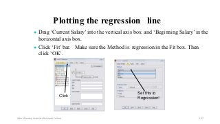 Plotting the regression line
● Drag ‘Current Salary’ into the vertical axis box and ‘Beginning Salary’ in the
horizontal axis box.
● Click ‘Fit’ bar. Make sure the Method is regression in the Fit box. Then
click ‘OK’.
Click
Set this to
Regression!
Ashok Pandey, Associate Research Fellow 157
 