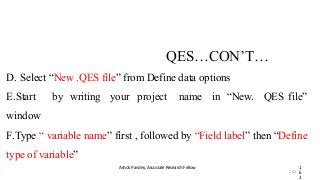QES…CON’T…
Ashok Pandey, Associate Research Fellow 1
6
2
D. Select “New .QES file” from Define data options
E.Start by writing your project name in “New. QES file”
window
F.Type “ variable name” first , followed by “Field label” then “Define
type of variable”
162
 