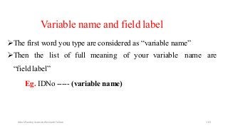 Variable name and field label
The first word you type are considered as “variable name”
Then the list of full meaning of your variable name are
“field label”
Eg. IDNo ----- (variable name)
Ashok Pandey, Associate Research Fellow 163
 