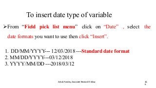 To insert date type of variable
Ashok Pandey, Associate Research Fellow 16
6
From “Field pick list menu” click on “Date” , select the
date formats you want to use then click “Insert”.
1. DD/MM/YYYY--- 12/03/2018 ---Standard date format
2. MM/DD/YYYY---03/12/2018
3. YYYY/MM/DD ---2018/03/12
 