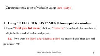 Create numeric type of variable using two ways
Ashok Pandey, Associate Research Fellow 16
8
1. Using “FIELD PICK LIST” MENU from epi data window
 From “Field pick list menu” click on “Numeric” then decide the number of
digits before and after decimal points.
Eg. If we want no digits after decimal points we make digits after decimal
points as= “0”
 