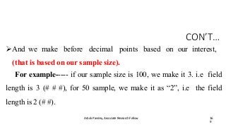 CON’T…
Ashok Pandey, Associate Research Fellow 16
9
And we make before decimal points based on our interest,
(that is based on our sample size).
For example----- if our sample size is 100, we make it 3. i.e field
length is 3 (# # #), for 50 sample, we make it as “2”, i.e the field
length is 2 (# #).
 