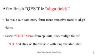 After finish “QES”file “align fields”
Ashok Pandey, Associate Research Fellow 17
1
• To make our data entry form more attractive need to align
fields
• Select “EDIT” Menu from epi-data, click “Align fields”
N.B. first click on the variable with long variable label.
 