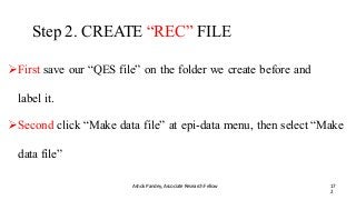 Step 2. CREATE “REC” FILE
Ashok Pandey, Associate Research Fellow 17
2
First save our “QES file” on the folder we create before and
label it.
Second click “Make data file” at epi-data menu, then select “Make
data file”
 