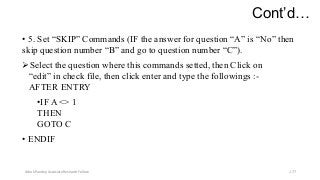 Cont’d…
• 5. Set “SKIP” Commands (IF the answer for question “A” is “No” then
skip question number “B” and go to question number “C”).
Select the question where this commands setted, then Click on
“edit” in check file, then click enter and type the followings :-
AFTER ENTRY
•IF A <> 1
THEN
GOTO C
• ENDIF
Ashok Pandey, Associate Research Fellow 177
 