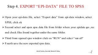 Step 4. EXPORT “EPI-DATA” FILE TO SPSS
Ashok Pandey, Associate Research Fellow 17
8
 Open your epi-data file, select “Export data” from epi-data window, select
SPSS, click ok
 Second select and open spss data file from folder where your epidata qes ,rec
and check files found together under the same folder.
 Third from opened spss window click on “RUN” and select “run all”
 Fourth save the new exported spss data.
178
 