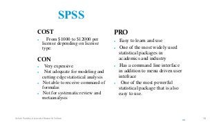 SPSS
COST
 From $1000 to $12000 per
license depending on license
type.
CON
 Very expensive
 Not adequate for modeling and
cutting edge statistical analysis
 Not able to receive command of
formulas
 Not for systematic review and
metaanalysis
PRO
 Easy to learn and use
 One of the most widely used
statistical packages in
academics and industry
 Has a command line interface
in addition to menu driven user
intefrace
 One of the most powerful
statistical package that is also
easy to use.
22
Ashok Pandey, Associate Research Fellow 18
 