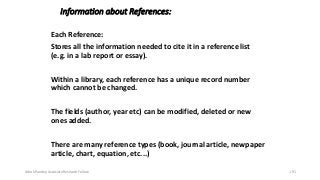 Information about References:
Each Reference:
Stores all the information needed to cite it in a reference list
(e.g. in a lab report or essay).
Within a library, each reference has a unique record number
which cannot be changed.
The fields (author, year etc) can be modified, deleted or new
ones added.
There are many reference types (book, journal article, newpaper
article, chart, equation, etc...)
Ashok Pandey, Associate Research Fellow 191
 