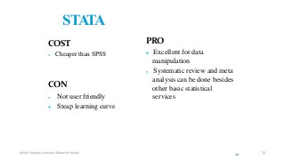 STATA
COST
 Cheaper than SPSS
CON
 Not user friendly
 Steap learning curve
PRO
 Excellent for data
manipulation
 Systematic review and meta
analysis can be done besides
other basic statistical
services
26
Ashok Pandey, Associate Research Fellow 20
 