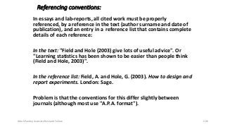Referencing conventions:
In essays and lab-reports, all cited work must be properly
referenced, by a reference in the text (author surname and date of
publication), and an entry in a reference list that contains complete
details of each reference:
In the text: "Field and Hole (2003) give lots of useful advice". Or
"Learning statistics has been shown to be easier than people think
(Field and Hole, 2003)".
In the reference list: Field, A. and Hole, G. (2003). How to design and
report experiments. London: Sage.
Problem is that the conventions for this differ slightly between
journals (although most use "A.P.A. format").
Ashok Pandey, Associate Research Fellow 206
 
