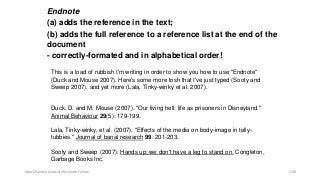 Endnote
(a) adds the reference in the text;
(b) adds the full reference to a reference list at the end of the
document
- correctly-formated and in alphabetical order!
This is a load of rubbish I'm writing in order to show you how to use "Endnote"
(Duck and Mouse 2007). Here's some more tosh that I've just typed (Sooty and
Sweep 2007), and yet more (Lala, Tinky-winky et al. 2007).
Duck, D. and M. Mouse (2007). "Our living hell: life as prisoners in Disneyland."
Animal Behaviour 29(5): 179-199.
Lala, Tinky-winky, et al. (2007). "Effects of the media on body-image in telly-
tubbies." Journal of banal research 99: 201-203.
Sooty and Sweep (2007). Hands up: we don't have a leg to stand on. Congleton,
Garbage Books Inc.
Ashok Pandey, Associate Research Fellow 208
 