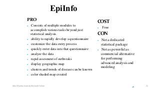 EpiInfo
PRO
 Consists of multiple modules to
accomplish various tasks beyond just
statistical analysis.
 ability to rapidly develop a questionnaire
 customize the data entry process
 quickly enter data into that questionnaire
 analyze the data
 rapid assesment of outbreaks
 display geographic map
 clusters and trends of disease can be known
 color shaded map created
COST
 Free
CON
 Not a dedicated
statistical package
 Not as powerful as
commercial alternative
for performing
advanced analysis and
modeling
28
Ashok Pandey, Associate Research Fellow 21
 