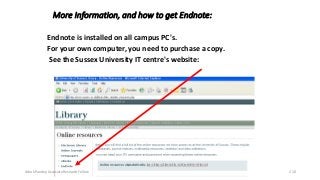 More Information, and how to get Endnote:
Endnote is installed on all campus PC's.
For your own computer, you need to purchase a copy.
See the Sussex University IT centre's website:
Ashok Pandey, Associate Research Fellow 210
 
