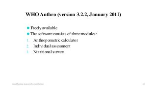 ⚫Freely available
⚫The software consists of three modules:
1. Anthropometric calculator
2. Individual assessment
3. Nutritional survey
WHO Anthro (version 3.2.2, January 2011)
Ashok Pandey, Associate Research Fellow 23
 