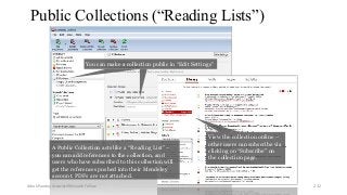 Public Collections (“Reading Lists”)
You can make a collection public in “Edit Settings”
View the collection online –
other users can subscribe via
clicking on “Subscribe” on
the collection page.
A Public Collection acts like a “Reading List” –
you can add references to the collection, and
users who have subscribed to this collection will
get the references pushed into their Mendeley
account. PDFs are not attached.
Ashok Pandey, Associate Research Fellow 232
 