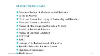 STATISTICS JOURNALS
⚫American Review of Mathematis And Statistics
⚫Bayesian Analysis
⚫Electronic Journal for History of Probability and Statistics
⚫Electronic Journal of Statistics
⚫Journal of Modern Applied Statistical Method
⚫Journal of Statistical Software
⚫Journal of Statistics Education
⚫REVSTAT
⚫SORT
⚫Sankhya - The Indian Journal of Statistics
⚫Statistics Education Research Journal
⚫Statistics on the Internet
⚫The R Journal
Ashok Pandey, Associate Research Fellow 26
 