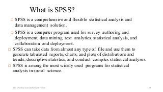 What is SPSS?
 SPSS is a comprehensive and flexible statistical analysis and
data management solution.
 SPSS is a computer program used for survey authoring and
deployment, data mining, text analytics, statistical analysis, and
collaboration and deployment.
 SPSS can take data from almost any type of file and use them to
generate tabulated reports, charts, and plots of distributions and
trends, descriptive statistics, and conduct complex statistical analyses.
 SPSS is among the most widely used programs for statistical
analysis in social science.
Ashok Pandey, Associate Research Fellow 29
 