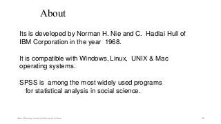 About
Its is developed by Norman H. Nie and C. Hadlai Hull of
IBM Corporation in the year 1968.
It is compatible with Windows, Linux, UNIX & Mac
operating systems.
SPSS is among the most widely used programs
for statistical analysis in social science.
Ashok Pandey, Associate Research Fellow 30
 