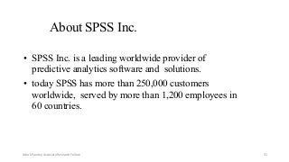 About SPSS Inc.
• SPSS Inc. is a leading worldwide provider of
predictive analytics software and solutions.
• today SPSS has more than 250,000 customers
worldwide, served by more than 1,200 employees in
60 countries.
Ashok Pandey, Associate Research Fellow 31
 