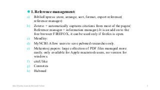 ⚫1. Reference management:
a) BiblioExpress: store, arrange, sort, format, export reference(
reference manager)
b) Zotero: + automatically captures citations from most of the pages(
Reference manager + information manager).It is an add on to the
free browser FIREFOX, it can be used only if firefox is open.
c) Mendley:
d) MyNCBI:Allow users to save pubmed researches only.
e) Mekentosj papers: large collection of PDF files managed more
easily. only available for Apple macintosh users, no version for
windows.
f) citeUlike
g) Connotea
h) Hubmed
Ashok Pandey, Associate Research Fellow 5
 