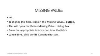 MISSING VALUES
• set.
• To change this field, click on the Missing Values… button.
• This will open the Define Missing Values: dialog box.
• Enter the appropriate information into the fields.
• When done, click on the Continue button.
Ashok Pandey, Associate Research Fellow
• This field indicates which subset of the data will not be included in the data
52
 