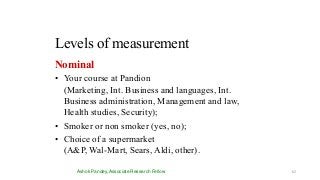 Levels of measurement
Ashok Pandey, Associate Research Fellow
Nominal
• Your course at Pandion
(Marketing, Int. Business and languages, Int.
Business administration, Management and law,
Health studies, Security);
• Smoker or non smoker (yes, no);
• Choice of a supermarket
(A&P, Wal-Mart, Sears, Aldi, other).
62
 