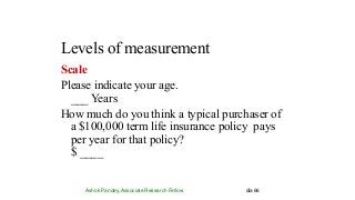 Levels of measurement
Ashok Pandey, Associate Research Fellow dia 66
Scale
Please indicate your age.
___ Years
How much do you think a typical purchaser of
a $100,000 term life insurance policy pays
per year for that policy?
$ ____
 