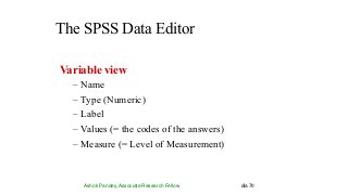 The SPSS Data Editor
Ashok Pandey, Associate Research Fellow dia 70
Variable view
– Name
– Type (Numeric)
– Label
– Values (= the codes of the answers)
– Measure (= Level of Measurement)
 