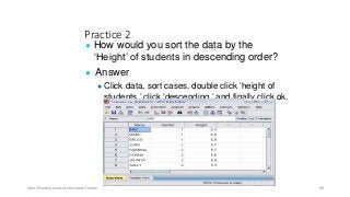 Practice 2
● How would you sort the data by the
‘Height’ of students in descending order?
● Answer
● Click data, sort cases, double click ‘height of
students,’ click ‘descending,’ and finally click ok.
Ashok Pandey, Associate Research Fellow 98
 