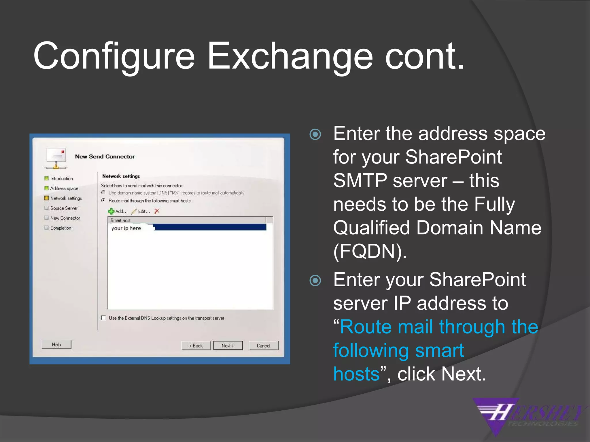 Configure Exchange 2010Exchange Management Console > Organization Configuration > Hub Transport, click the send connectors tab. In the actions pane on the right click “New send connector”.Enter a name & select Internal from the “Intended use” dropdown, click Next.Enter the address space for your SharePoint SMTP server – this needs to be the Fully Qualified Domain Name (FQDN).Enter your SharePoint server IP address to “Route mail through the following smart hosts”, click Next.Accept the default “None” for the authentication settings, click Next.The address of the hub transport should be listed automatically, you may need to add one here based on your environment.  Click Next, then Finish.
