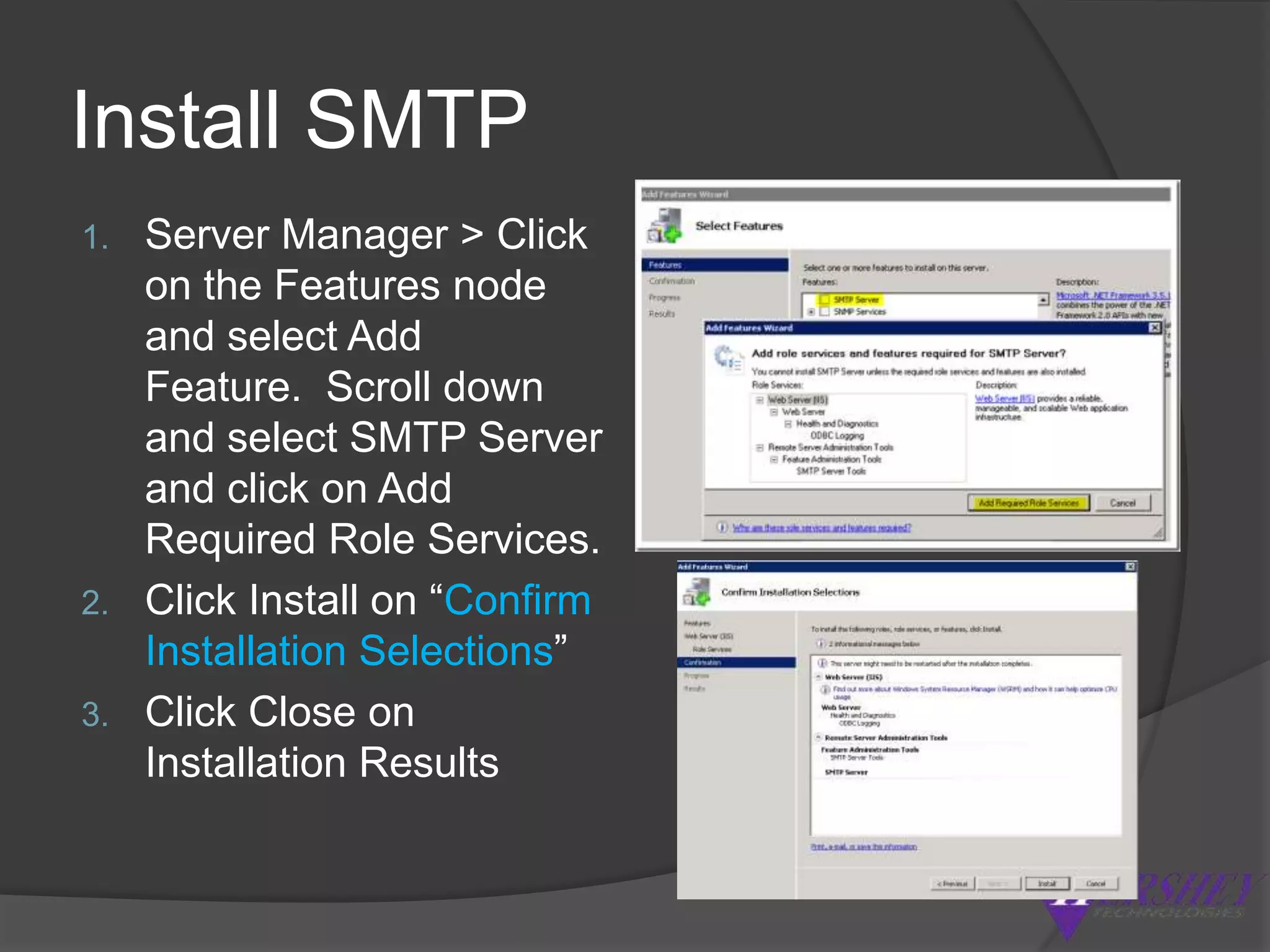 Configuring SMTPServer Manager > Click on the Features node and select Add Feature.  Scroll down and select SMTP Server and click on Add Required Role Services.IIS 6.0 > Right click on SMTP Virtual Server,  choose properties, click on the access tab &then click the Authentication button “Anonymous Access” should be selected. Click the Connection button and ensure that “All except the list below” radio button is selected and click ok.Click the Relay button, make sure that “Only the list below” radio button is selected & “Allow all computers which successfully authenticate to relay regardless of the list above” is selected, click ok.Go out to Services > Simple Mail Transfer Protocol > properties & set to Automatically start.
