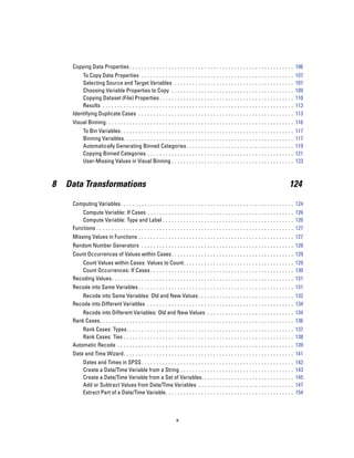 Copying Data Properties . . . . . . . . . . . . . . . . . . . . . . . . . . . . . . . . . . . . . . . . . . . . . . . . . . . . . . . 106
         To Copy Data Properties . . . . . . . . . . . . .                ...   ...   ...   ...   ...   ...   ...   ...   ...   ...   ...   ...   ..   107
         Selecting Source and Target Variables . .                        ...   ...   ...   ...   ...   ...   ...   ...   ...   ...   ...   ...   ..   107
         Choosing Variable Properties to Copy . . .                       ...   ...   ...   ...   ...   ...   ...   ...   ...   ...   ...   ...   ..   109
         Copying Dataset (File) Properties . . . . . . .                  ...   ...   ...   ...   ...   ...   ...   ...   ...   ...   ...   ...   ..   110
         Results . . . . . . . . . . . . . . . . . . . . . . . . . .      ...   ...   ...   ...   ...   ...   ...   ...   ...   ...   ...   ...   ..   113
     Identifying Duplicate Cases . . . . . . . . . . . . . .              ...   ...   ...   ...   ...   ...   ...   ...   ...   ...   ...   ...   ..   113
     Visual Binning. . . . . . . . . . . . . . . . . . . . . . . . . . . . . . . . . . . . . . . . . . . . . . . . . . . . . . . . . . . . . . . 116
           To Bin Variables. . . . . . . . . . . . . . . . . . . . . . .        ...   ...   ...   ...   ...   ...   ...   ...   ...   ...   ...   ..   117
           Binning Variables. . . . . . . . . . . . . . . . . . . . . .         ...   ...   ...   ...   ...   ...   ...   ...   ...   ...   ...   ..   117
           Automatically Generating Binned Categories .                         ...   ...   ...   ...   ...   ...   ...   ...   ...   ...   ...   ..   119
           Copying Binned Categories . . . . . . . . . . . . . .                ...   ...   ...   ...   ...   ...   ...   ...   ...   ...   ...   ..   121
           User-Missing Values in Visual Binning . . . . . .                    ...   ...   ...   ...   ...   ...   ...   ...   ...   ...   ...   ..   123



8   Data Transformations                                                                                                                          124

     Computing Variables. . . . . . . . . . . . . . . . . . . . . . . . . . . . . . . . . . . . . . . . . . . . . . . . . . . . . . . . . . 124
         Compute Variable: If Cases . . . . . . . . . . . . . . . . . . . . . . . . . . . . . . . . . . . . . . . . . . . . . . . . . 126
         Compute Variable: Type and Label . . . . . . . . . . . . . . . . . . . . . . . . . . . . . . . . . . . . . . . . . . . . 126
     Functions . . . . . . . . . . . . . . . . . . . . . . . . . . . . . . . . . . . . . . . . . . . . . . . . . . . . . . . . . . . . . . . . . . 127
     Missing Values in Functions . . . . . . . . . . . . . . . . . . . . . . . . . . . . . . . . . . . . . . . . . . . . . . . . . . . . 127
     Random Number Generators . . . . . . . . . . . . . . . . . . . . . . . . . . . . . . . . . . . . . . . . . . . . . . . . . . . 128
     Count Occurrences of Values within Cases . . . . . . . . . . . . . . . . . . . . . . . . . . . . . . . . . . . . . . . . . 129
        Count Values within Cases: Values to Count. . . . . . . . . . . . . . . . . . . . . . . . . . . . . . . . . . . . . 129
        Count Occurrences: If Cases . . . . . . . . . . . . . . . . . . . . . . . . . . . . . . . . . . . . . . . . . . . . . . . . 130
     Recoding Values. . . . . . . . . . . . . . . . . . . . . . . . . . . . . . . . . . . . . . . . . . . . . . . . . . . . . . . . . . . . . 131
     Recode into Same Variables . . . . . . . . . . . . . . . . . . . . . . . . . . . . . . . . . . . . . . . . . . . . . . . . . . . . 131
        Recode into Same Variables: Old and New Values . . . . . . . . . . . . . . . . . . . . . . . . . . . . . . . . 132
     Recode into Different Variables . . . . . . . . . . . . . . . . . . . . . . . . . . . . . . . . . . . . . . . . . . . . . . . . . 134
         Recode into Different Variables: Old and New Values . . . . . . . . . . . . . . . . . . . . . . . . . . . . . 134
     Rank Cases. . . . . . . . . . . . . . . . . . . . . . . . . . . . . . . . . . . . . . . . . . . . . . . . . . . . . . . . . . . . . . . . . 136
         Rank Cases: Types. . . . . . . . . . . . . . . . . . . . . . . . . . . . . . . . . . . . . . . . . . . . . . . . . . . . . . . . 137
         Rank Cases: Ties . . . . . . . . . . . . . . . . . . . . . . . . . . . . . . . . . . . . . . . . . . . . . . . . . . . . . . . . . 138
     Automatic Recode . . . . . . . . . . . . . . . . . . . . . . . . . . . . . . . . . . . . . . . . . . . . . . . . . . . . . . . . . . . 139
     Date and Time Wizard. . . . . . . . . . . . . . . . . . . . . . . . . . . . . . . . . . . . . . . . . . . . . . . . . . . . . . . . . 141
           Dates and Times in SPSS . . . . . . . . . . . . . . . . . . . . . .              ...   ...   ...   ...   ...   ...   ...   ...   ...   ..   143
           Create a Date/Time Variable from a String . . . . . . . . .                      ...   ...   ...   ...   ...   ...   ...   ...   ...   ..   143
           Create a Date/Time Variable from a Set of Variables. .                           ...   ...   ...   ...   ...   ...   ...   ...   ...   ..   145
           Add or Subtract Values from Date/Time Variables . . .                            ...   ...   ...   ...   ...   ...   ...   ...   ...   ..   147
           Extract Part of a Date/Time Variable. . . . . . . . . . . . . .                  ...   ...   ...   ...   ...   ...   ...   ...   ...   ..   154



                                                                      x
 