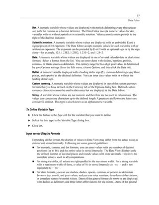77

                                                                                             Data Editor


     Dot. A numeric variable whose values are displayed with periods delimiting every three places
     and with the comma as a decimal delimiter. The Data Editor accepts numeric values for dot
     variables with or without periods or in scientiﬁc notation. Values cannot contain periods to the
     right of the decimal indicator.
     Scientific notation. A numeric variable whose values are displayed with an embedded E and a
     signed power-of-10 exponent. The Data Editor accepts numeric values for such variables with or
     without an exponent. The exponent can be preceded by E or D with an optional sign or by the sign
     alone—for example, 123, 1.23E2, 1.23D2, 1.23E+2, and 1.23+2.
     Date. A numeric variable whose values are displayed in one of several calendar-date or clock-time
     formats. Select a format from the list. You can enter dates with slashes, hyphens, periods,
     commas, or blank spaces as delimiters. The century range for two-digit year values is determined
     by your Options settings (from the Edit menu, choose Options, and then click the Data tab).
     Dollar. A numeric variable displayed with a leading dollar sign ($), commas delimiting every three
     places, and a period as the decimal delimiter. You can enter data values with or without the
     leading dollar sign.
     Custom currency. A numeric variable whose values are displayed in one of the custom currency
     formats that you have deﬁned on the Currency tab of the Options dialog box. Deﬁned custom
     currency characters cannot be used in data entry but are displayed in the Data Editor.
     String. A variable whose values are not numeric and therefore are not used in calculations. The
     values can contain any characters up to the deﬁned length. Uppercase and lowercase letters are
     considered distinct. This type is also known as an alphanumeric variable.

To Define Variable Type
 E Click the button in the Type cell for the variable that you want to deﬁne.

 E Select the data type in the Variable Type dialog box.

 E Click OK.


Input versus Display Formats

     Depending on the format, the display of values in Data View may differ from the actual value as
     entered and stored internally. Following are some general guidelines:
         For numeric, comma, and dot formats, you can enter values with any number of decimal
         positions (up to 16), and the entire value is stored internally. The Data View displays only
         the deﬁned number of decimal places and rounds values with more decimals. However, the
         complete value is used in all computations.
         For string variables, all values are right-padded to the maximum width. For a string variable
         with a maximum width of three, a value of No is stored internally as 'No ' and is not
         equivalent to ' No'.
         For date formats, you can use slashes, dashes, spaces, commas, or periods as delimiters
         between day, month, and year values, and you can enter numbers, three-letter abbreviations,
         or complete names for month values. Dates of the general format dd-mmm-yy are displayed
         with dashes as delimiters and three-letter abbreviations for the month. Dates of the general
 