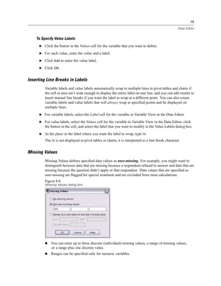 79

                                                                                                      Data Editor


    To Specify Value Labels
      E Click the button in the Values cell for the variable that you want to deﬁne.

      E For each value, enter the value and a label.

      E Click Add to enter the value label.

      E Click OK.


Inserting Line Breaks in Labels
         Variable labels and value labels automatically wrap to multiple lines in pivot tables and charts if
         the cell or area isn’t wide enough to display the entire label on one line, and you can edit results to
         insert manual line breaks if you want the label to wrap at a different point. You can also create
         variable labels and value labels that will always wrap at speciﬁed points and be displayed on
         multiple lines.
      E For variable labels, select the Label cell for the variable in Variable View in the Data Editor.

      E For value labels, select the Values cell for the variable in Variable View in the Data Editor, click
         the button in the cell, and select the label that you want to modify in the Value Labels dialog box.
      E At the place in the label where you want the label to wrap, type n.

         The n is not displayed in pivot tables or charts; it is interpreted as a line break character.


Missing Values
         Missing Values deﬁnes speciﬁed data values as user-missing. For example, you might want to
         distinguish between data that are missing because a respondent refused to answer and data that are
         missing because the question didn’t apply to that respondent. Data values that are speciﬁed as
         user-missing are ﬂagged for special treatment and are excluded from most calculations.
         Figure 5-5
         Missing Values dialog box




             You can enter up to three discrete (individual) missing values, a range of missing values,
             or a range plus one discrete value.
             Ranges can be speciﬁed only for numeric variables.
 