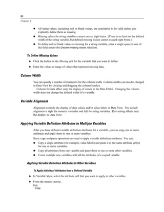 80

Chapter 5


                All string values, including null or blank values, are considered to be valid unless you
                explicitly deﬁne them as missing.
                Missing values for string variables cannot exceed eight bytes. (There is no limit on the deﬁned
                width of the string variable, but deﬁned missing values cannot exceed eight bytes.)
                To deﬁne null or blank values as missing for a string variable, enter a single space in one of
                the ﬁelds under the Discrete missing values selection.

     To Define Missing Values
       E Click the button in the Missing cell for the variable that you want to deﬁne.

       E Enter the values or range of values that represent missing data.


Column Width
            You can specify a number of characters for the column width. Column widths can also be changed
            in Data View by clicking and dragging the column borders.
               Column formats affect only the display of values in the Data Editor. Changing the column
            width does not change the deﬁned width of a variable.


Variable Alignment
            Alignment controls the display of data values and/or value labels in Data View. The default
            alignment is right for numeric variables and left for string variables. This setting affects only
            the display in Data View.


Applying Variable Definition Attributes to Multiple Variables
            After you have deﬁned variable deﬁnition attributes for a variable, you can copy one or more
            attributes and apply them to one or more variables.
            Basic copy and paste operations are used to apply variable deﬁnition attributes. You can:
                Copy a single attribute (for example, value labels) and paste it to the same attribute cell(s)
                for one or more variables.
                Copy all attributes from one variable and paste them to one or more other variables.
                Create multiple new variables with all the attributes of a copied variable.

     Applying Variable Definition Attributes to Other Variables

            To Apply Individual Attributes from a Defined Variable

       E In Variable View, select the attribute cell that you want to apply to other variables.

       E From the menus choose:
            Edit
             Copy
 