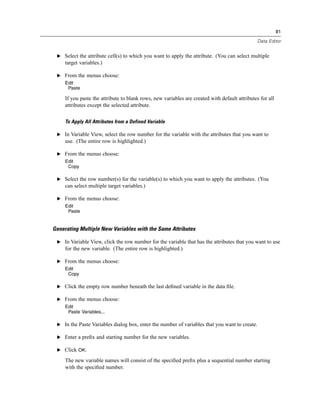 81

                                                                                                Data Editor


 E Select the attribute cell(s) to which you want to apply the attribute. (You can select multiple
     target variables.)

 E From the menus choose:
     Edit
      Paste

     If you paste the attribute to blank rows, new variables are created with default attributes for all
     attributes except the selected attribute.

     To Apply All Attributes from a Defined Variable

 E In Variable View, select the row number for the variable with the attributes that you want to
     use. (The entire row is highlighted.)

 E From the menus choose:
     Edit
      Copy

 E Select the row number(s) for the variable(s) to which you want to apply the attributes. (You
     can select multiple target variables.)

 E From the menus choose:
     Edit
      Paste


Generating Multiple New Variables with the Same Attributes

 E In Variable View, click the row number for the variable that has the attributes that you want to use
     for the new variable. (The entire row is highlighted.)

 E From the menus choose:
     Edit
      Copy

 E Click the empty row number beneath the last deﬁned variable in the data ﬁle.

 E From the menus choose:
     Edit
      Paste Variables...

 E In the Paste Variables dialog box, enter the number of variables that you want to create.

 E Enter a preﬁx and starting number for the new variables.

 E Click OK.

     The new variable names will consist of the speciﬁed preﬁx plus a sequential number starting
     with the speciﬁed number.
 