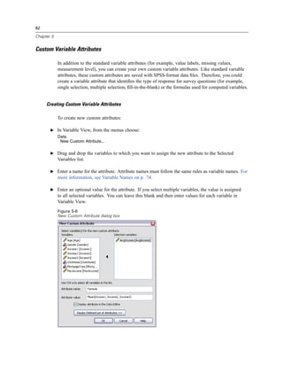 82

Chapter 5


Custom Variable Attributes

            In addition to the standard variable attributes (for example, value labels, missing values,
            measurement level), you can create your own custom variable attributes. Like standard variable
            attributes, these custom attributes are saved with SPSS-format data ﬁles. Therefore, you could
            create a variable attribute that identiﬁes the type of response for survey questions (for example,
            single selection, multiple selection, ﬁll-in-the-blank) or the formulas used for computed variables.


     Creating Custom Variable Attributes

            To create new custom attributes:

       E In Variable View, from the menus choose:
            Data
             New Custom Attribute...

       E Drag and drop the variables to which you want to assign the new attribute to the Selected
            Variables list.

       E Enter a name for the attribute. Attribute names must follow the same rules as variable names. For
            more information, see Variable Names on p. 74.

       E Enter an optional value for the attribute. If you select multiple variables, the value is assigned
            to all selected variables. You can leave this blank and then enter values for each variable in
            Variable View.
            Figure 5-6
            New Custom Attribute dialog box
 