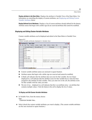 83

                                                                                                 Data Editor


     Display attribute in the Data Editor. Displays the attribute in Variable View of the Data Editor. For
     information on controlling the display of custom attributes, see Displaying and Editing Custom
     Variable Attributes below.

     Display Defined List of Attributes. Displays a list of custom attributes already deﬁned for the dataset.
     Attribute names that begin with a dollar sign ($) are reserved attributes that cannot be modiﬁed.


Displaying and Editing Custom Variable Attributes

     Custom variable attributes can be displayed and edited in the Data Editor in Variable View.

     Figure 5-7
     Custom variable attributes displayed in Variable View




         Custom variable attribute names are enclosed in square brackets.
         Attribute names that begin with a dollar sign are reserved and cannot be modiﬁed.
         A blank cell indicates that the attribute does not exist for that variable; the text Empty
         displayed in a cell indicates that the attribute exists for that variable but no value has been
         assigned to the attribute for that variable. Once you enter text in the cell, the attribute exists
         for that variable with the value you enter.
         The text Array... displayed in a cell indicates that this is an attribute array—an attribute that
         contains multiple values. Click the button in the cell to display the list of values.


     To Display and Edit Custom Variable Attributes

 E In Variable View, from the menus choose:
     View
      Customize Variable View...


 E Select (check) the custom variable attributes you want to display. (The custom variable attributes
     are the ones enclosed in square brackets.)
 