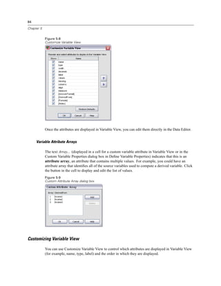 84

Chapter 5


            Figure 5-8
            Customize Variable View




            Once the attributes are displayed in Variable View, you can edit them directly in the Data Editor.


     Variable Attribute Arrays

            The text Array... (displayed in a cell for a custom variable attribute in Variable View or in the
            Custom Variable Properties dialog box in Deﬁne Variable Properties) indicates that this is an
            attribute array, an attribute that contains multiple values. For example, you could have an
            attribute array that identiﬁes all of the source variables used to compute a derived variable. Click
            the button in the cell to display and edit the list of values.
            Figure 5-9
            Custom Attribute Array dialog box




Customizing Variable View

            You can use Customize Variable View to control which attributes are displayed in Variable View
            (for example, name, type, label) and the order in which they are displayed.
 