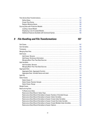 Time Series Data Transformations. . . . . . . . . . . . . . . . . . . . . . . . . . . . . . . . . . . . . . . . . . . . . . . . 156
         Define Dates . . . . . . . . . . . . . . . .         ...   ...    ...   ...   ...   ...   ...   ...   ...   ...   ...   ...   ...   ...   ..   157
         Create Time Series . . . . . . . . . . .             ...   ...    ...   ...   ...   ...   ...   ...   ...   ...   ...   ...   ...   ...   ..   158
         Replace Missing Values. . . . . . . .                ...   ...    ...   ...   ...   ...   ...   ...   ...   ...   ...   ...   ...   ...   ..   160
     Scoring Data with Predictive Models .                    ...   ...    ...   ...   ...   ...   ...   ...   ...   ...   ...   ...   ...   ...   ..   162
           Loading a Saved Model . . . . . . . . . . . . . . . . . . . . . . . . . . . . . . . . . . . . . . . . . . . . . . . . . . . . 163
           Displaying a List of Loaded Models . . . . . . . . . . . . . . . . . . . . . . . . . . . . . . . . . . . . . . . . . . . 165
           Additional Features Available with Command Syntax . . . . . . . . . . . . . . . . . . . . . . . . . . . . . . 166



9   File Handling and File Transformations                                                                                                         167

     Sort Cases . . . . . . . . . . . . . . . . . . . . . . . . . . . . . . . . . . . . . . . . . . . . . . . . . . . . . . . . . . . . . . . . . 167
     Sort Variables. . . . . . . . . . . . . . . . . . . . . . . . . . . . . . . . . . . . . . . . . . . . . . . . . . . . . . . . . . . . . . . 168
     Transpose. . . . . . . . . . . . . . . . . . . . . . . . . . . . . . . . . . . . . . . . . . . . . . . . . . . . . . . . . . . . . . . . . . 169
     Merging Data Files . . . . . . . . . . . . . . . . . . . . . . . . . . . . . . . . . . . . . . . . . . . . . . . . . . . . . . . . . . . 170
     Add Cases . . . . . . . . . . . . . . . . . . . . . . . . . . . . . . . . . . . . . . . . . . . . . . . . . . . . . . . . . . . . . . . . . 170
         Add Cases: Rename . . . . . . . . . . . . . . . .                 ...   ...   ...   ...   ...   ...   ...   ...   ...   ...   ...   ...   ..   173
         Add Cases: Dictionary Information. . . . . .                      ...   ...   ...   ...   ...   ...   ...   ...   ...   ...   ...   ...   ..   173
         Merging More Than Two Data Sources . .                            ...   ...   ...   ...   ...   ...   ...   ...   ...   ...   ...   ...   ..   173
     Add Variables . . . . . . . . . . . . . . . . . . . . . . . . .       ...   ...   ...   ...   ...   ...   ...   ...   ...   ...   ...   ...   ..   173
         Add Variables: Rename . . . . . . . . . . . . . . . . . . . . . . . . . . . . . . . . . . . . . . . . . . . . . . . . . . . . 175
         Merging More Than Two Data Sources . . . . . . . . . . . . . . . . . . . . . . . . . . . . . . . . . . . . . . . . 175
     Aggregate Data . . . . . . . . . . . . . . . . . . . . . . . . . . . . . . . . . . . . . . . . . . . . . . . . . . . . . . . . . . . . . 175
          Aggregate Data: Aggregate Function. . . . . . . . . . . . . . . . . . . . . . . . . . . . . . . . . . . . . . . . . . 177
          Aggregate Data: Variable Name and Label. . . . . . . . . . . . . . . . . . . . . . . . . . . . . . . . . . . . . . 178
     Split File . . . . . . . . . . . . . . . . . . . . . . . . . . . . . . . . . . . . . . . . . . . . . . . . . . . . . . . . . . . . . . . . . . . 178
     Select Cases . . . . . . . . . . . . . . . . . . . . . . . . . . . . . . . . . . . . . . . . . . . . . . . . . . . . . . . . . . . . . . . 180
        Select Cases: If . . . . . . . . . . . . . .          ...   ...    ...   ...   ...   ...   ...   ...   ...   ...   ...   ...   ...   ...   ..   181
        Select Cases: Random Sample . .                       ...   ...    ...   ...   ...   ...   ...   ...   ...   ...   ...   ...   ...   ...   ..   182
        Select Cases: Range . . . . . . . . . .               ...   ...    ...   ...   ...   ...   ...   ...   ...   ...   ...   ...   ...   ...   ..   183
     Weight Cases . . . . . . . . . . . . . . . . . . .       ...   ...    ...   ...   ...   ...   ...   ...   ...   ...   ...   ...   ...   ...   ..   183
     Restructuring Data . . . . . . . . . . . . . . . . . . . . . . . . . . . . . . . . . . . . . . . . . . . . . . . . . . . . . . . . . . . 184
           To Restructure Data . . . . . . . . . . . . . . . . . . . . . . . . . . . . . . . . . . . . . . . . . . . . . . .           ...   ...   ..   185
           Restructure Data Wizard: Select Type . . . . . . . . . . . . . . . . . . . . . . . . . . . . . . . . .                      ...   ...   ..   185
           Restructure Data Wizard (Variables to Cases): Number of Variable Groups . . . . .                                           ...   ...   ..   189
           Restructure Data Wizard (Variables to Cases): Select Variables. . . . . . . . . . . . . .                                   ...   ...   ..   190
           Restructure Data Wizard (Variables to Cases): Create Index Variables. . . . . . . . .                                       ...   ...   ..   192
           Restructure Data Wizard (Variables to Cases): Create One Index Variable . . . . . .                                         ...   ...   ..   194
           Restructure Data Wizard (Variables to Cases): Create Multiple Index Variables . .                                           ...   ...   ..   195
           Restructure Data Wizard (Variables to Cases): Options . . . . . . . . . . . . . . . . . . . .                               ...   ...   ..   196



                                                                      xi
 