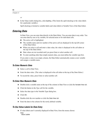 86

Chapter 5


            or
       E In the Value Labels dialog box, click Spelling. (This limits the spell checking to the value labels
            for a particular variable.)
            Spell checking is limited to variable labels and value labels in Variable View of the Data Editor.


Entering Data
            In Data View, you can enter data directly in the Data Editor. You can enter data in any order. You
            can enter data by case or by variable, for selected areas or for individual cells.
                 The active cell is highlighted.
                 The variable name and row number of the active cell are displayed in the top left corner
                 of the Data Editor.
                 When you select a cell and enter a data value, the value is displayed in the cell editor at
                 the top of the Data Editor.
                 Data values are not recorded until you press Enter or select another cell.
                 To enter anything other than simple numeric data, you must deﬁne the variable type ﬁrst.
            If you enter a value in an empty column, the Data Editor automatically creates a new variable
            and assigns a variable name.


To Enter Numeric Data
       E Select a cell in Data View.

       E Enter the data value. (The value is displayed in the cell editor at the top of the Data Editor.)

       E To record the value, press Enter or select another cell.


To Enter Non-Numeric Data
       E Double-click a variable name at the top of the column in Data View or click the Variable View tab.

       E Click the button in the Type cell for the variable.

       E Select the data type in the Variable Type dialog box.

       E Click OK.

       E Double-click the row number or click the Data View tab.

       E Enter the data in the column for the newly deﬁned variable.


To Use Value Labels for Data Entry
       E If value labels aren’t currently displayed in Data View, from the menus choose:
            View
             Value Labels
 