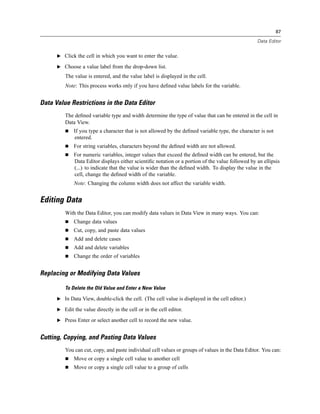 87

                                                                                                   Data Editor


      E Click the cell in which you want to enter the value.

      E Choose a value label from the drop-down list.

         The value is entered, and the value label is displayed in the cell.
         Note: This process works only if you have deﬁned value labels for the variable.


Data Value Restrictions in the Data Editor
         The deﬁned variable type and width determine the type of value that can be entered in the cell in
         Data View.
              If you type a character that is not allowed by the deﬁned variable type, the character is not
              entered.
              For string variables, characters beyond the deﬁned width are not allowed.
              For numeric variables, integer values that exceed the deﬁned width can be entered, but the
              Data Editor displays either scientiﬁc notation or a portion of the value followed by an ellipsis
              (...) to indicate that the value is wider than the deﬁned width. To display the value in the
              cell, change the deﬁned width of the variable.
              Note: Changing the column width does not affect the variable width.


Editing Data
         With the Data Editor, you can modify data values in Data View in many ways. You can:
              Change data values
              Cut, copy, and paste data values
              Add and delete cases
              Add and delete variables
              Change the order of variables


Replacing or Modifying Data Values

         To Delete the Old Value and Enter a New Value

      E In Data View, double-click the cell. (The cell value is displayed in the cell editor.)

      E Edit the value directly in the cell or in the cell editor.

      E Press Enter or select another cell to record the new value.


Cutting, Copying, and Pasting Data Values
         You can cut, copy, and paste individual cell values or groups of values in the Data Editor. You can:
              Move or copy a single cell value to another cell
              Move or copy a single cell value to a group of cells
 