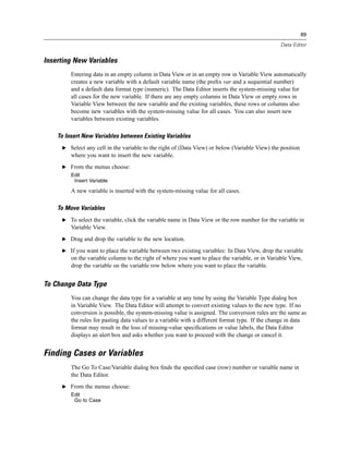 89

                                                                                                 Data Editor


Inserting New Variables
         Entering data in an empty column in Data View or in an empty row in Variable View automatically
         creates a new variable with a default variable name (the preﬁx var and a sequential number)
         and a default data format type (numeric). The Data Editor inserts the system-missing value for
         all cases for the new variable. If there are any empty columns in Data View or empty rows in
         Variable View between the new variable and the existing variables, these rows or columns also
         become new variables with the system-missing value for all cases. You can also insert new
         variables between existing variables.

    To Insert New Variables between Existing Variables
     E Select any cell in the variable to the right of (Data View) or below (Variable View) the position
         where you want to insert the new variable.
     E From the menus choose:
         Edit
          Insert Variable

         A new variable is inserted with the system-missing value for all cases.

    To Move Variables
     E To select the variable, click the variable name in Data View or the row number for the variable in
         Variable View.
     E Drag and drop the variable to the new location.

     E If you want to place the variable between two existing variables: In Data View, drop the variable
         on the variable column to the right of where you want to place the variable, or in Variable View,
         drop the variable on the variable row below where you want to place the variable.


To Change Data Type
         You can change the data type for a variable at any time by using the Variable Type dialog box
         in Variable View. The Data Editor will attempt to convert existing values to the new type. If no
         conversion is possible, the system-missing value is assigned. The conversion rules are the same as
         the rules for pasting data values to a variable with a different format type. If the change in data
         format may result in the loss of missing-value speciﬁcations or value labels, the Data Editor
         displays an alert box and asks whether you want to proceed with the change or cancel it.


Finding Cases or Variables
         The Go To Case/Variable dialog box ﬁnds the speciﬁed case (row) number or variable name in
         the Data Editor.
     E From the menus choose:
         Edit
          Go to Case
 