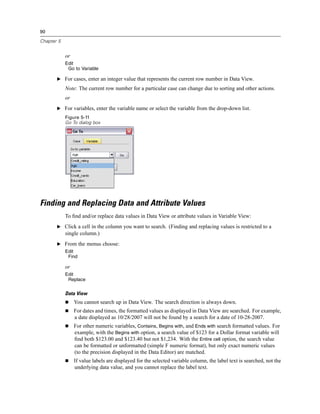 90

Chapter 5


            or
            Edit
             Go to Variable

       E For cases, enter an integer value that represents the current row number in Data View.

            Note: The current row number for a particular case can change due to sorting and other actions.
            or
       E For variables, enter the variable name or select the variable from the drop-down list.
            Figure 5-11
            Go To dialog box




Finding and Replacing Data and Attribute Values
            To ﬁnd and/or replace data values in Data View or attribute values in Variable View:
       E Click a cell in the column you want to search. (Finding and replacing values is restricted to a
            single column.)
       E From the menus choose:
            Edit
             Find

            or
            Edit
             Replace


            Data View
                 You cannot search up in Data View. The search direction is always down.
                 For dates and times, the formatted values as displayed in Data View are searched. For example,
                 a date displayed as 10/28/2007 will not be found by a search for a date of 10-28-2007.
                 For other numeric variables, Contains, Begins with, and Ends with search formatted values. For
                 example, with the Begins with option, a search value of $123 for a Dollar format variable will
                 ﬁnd both $123.00 and $123.40 but not $1,234. With the Entire cell option, the search value
                 can be formatted or unformatted (simple F numeric format), but only exact numeric values
                 (to the precision displayed in the Data Editor) are matched.
                 If value labels are displayed for the selected variable column, the label text is searched, not the
                 underlying data value, and you cannot replace the label text.
 